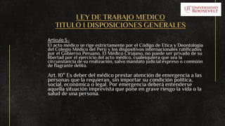 LEY DE TRABAJO MEDICO
TITULO I DISPOSICIONES GENERALES
Artículo 5.-
El acto médico se rige estrictamente por el Código de Etica y Deontología
del Colegio Médico del Perú y los dispositivos internacionales ratificados
por el Gobierno Peruano. El Médico Cirujano, no puede ser privado de su
libertad por el ejercicio del acto médico, cualesquiera que sea la
circunstancia de su realización, salvo mandato judicial expreso o comisión
de flagrante delito.
Art. 10° Es deber del médico prestar atención de emergencia a las
personas que la requieran, sin importar su condición política,
social, económica o legal. Por emergencia deberá entenderse
aquella situación imprevista que pone en grave riesgo la vida o la
salud de una persona.
 
