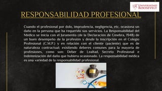 RESPONSABILIDAD PROFESIONAL
Cuando el profesional por dolo, imprudencia, negligencia, etc. ocasiona un
daño en la persona que ha requerido sus servicios. La Responsabilidad del
Médico se inicia con el Juramento (de la Declaración de Ginebra, 1948) de
un buen desempeño de la profesión y desde la inscripción en el Colegio
Profesional (C.M.P.) y en relación con el cliente (paciente) que es de
naturaleza contractual; existiendo deberes comunes para la mayoría de
profesiones, como son: Deber de Lealtad, Secreto Profesional e
Indemnización del daño que hubiera ocasionado. La responsabilidad médica
es una variedad de la responsabilidad profesional.
 