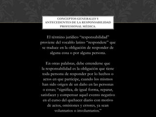 El término jurídico “responsabilidad”
proviene del vocablo latino “respondere” que
se traduce en la obligación de responder de
alguna cosa o por alguna persona.
En otras palabras, debe entenderse que
la responsabilidad es la obligación que tiene
toda persona de responder por lo hechos o
actos en que participe, cuando los mismos
han sido origen de un daño en las personas
o cosas; “significa, de igual forma, reparar,
satisfacer y compensar aquel evento negativo
en el curso del quehacer diario con motivo
de actos, omisiones y errores, ya sean
voluntarios o involuntarios.”
CONCEPTOS GENERALES Y
ANTECEDENTES DE LA RESPONSABILIDAD
PROFESIONAL MÉDICA.
 