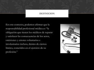 En este contexto, podemos afirmar que la
responsabilidad profesional médica es “la
obligación que tienen los médicos de reparar
y satisfacer las consecuencias de los actos,
omisiones y errores voluntarios e
involuntarios incluso, dentro de ciertos
límites, cometidos en el ejercicio de su
profesión.”
DEFINICION
 