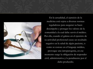 En la actualidad, el ejercicio de la
medicina está sujeta a diversas normas
reguladoras para asegurar su buen
desempeño y proteger los valores de la
comunidad a la cual debe servir el médico.
Por ello, cuando el galeno en el ejercicio de
su actividad profesional cause un resultado
negativo en la salud de algún paciente, o
como se conoce en el lenguaje médico,
provoque una iatropatogenia, en ese
momento surge la obligación de responder
civil, administrativa y/o penalmente por el
daño producido.
 
