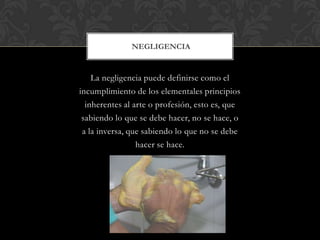 La negligencia puede definirse como el
incumplimiento de los elementales principios
inherentes al arte o profesión, esto es, que
sabiendo lo que se debe hacer, no se hace, o
a la inversa, que sabiendo lo que no se debe
hacer se hace.
NEGLIGENCIA
 