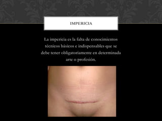 La impericia es la falta de conocimientos
técnicos básicos e indispensables que se
debe tener obligatoriamente en determinada
arte o profesión.
IMPERICIA
 