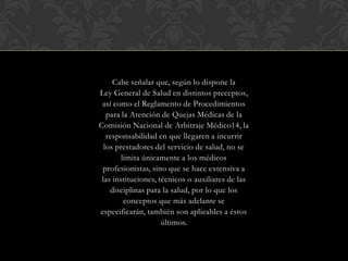 Cabe señalar que, según lo dispone la
Ley General de Salud en distintos preceptos,
así como el Reglamento de Procedimientos
para la Atención de Quejas Médicas de la
Comisión Nacional de Arbitraje Médico14, la
responsabilidad en que llegaren a incurrir
los prestadores del servicio de salud, no se
limita únicamente a los médicos
profesionistas, sino que se hace extensiva a
las instituciones, técnicos o auxiliares de las
disciplinas para la salud, por lo que los
conceptos que más adelante se
especificarán, también son aplicables a éstos
últimos.
 