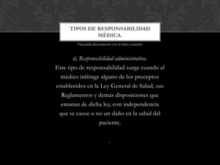 a) Responsabilidad administrativa.
Este tipo de responsabilidad surge cuando el
médico infringe alguno de los preceptos
establecidos en la Ley General de Salud, sus
Reglamentos y demás disposiciones que
emanan de dicha ley, con independencia
que se cause o no un daño en la salud del
paciente.
.
TIPOS DE RESPONSABILIDAD
MÉDICA.
Vinculada directamente con el rubro sanitario
 