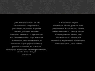 1) Por la vía jurisdiccional. En este
caso la autoridad competente será,
generalmente, un juez civil de primera
instancia, que deberá resolver la
controversia atendiendo a la legislación civil
de la Entidad Federativa a la que pertenezca.
Normalmente, en estas controversias, el
demandante exige el pago de los daños y
perjuicios ocasionados por la atención
médica y que trajeron como resultado presuntamente,
un daño físico, o bien, un
daño moral.
2) Mediante una amigable
composición. Es decir, por razón de los
procedimientos de conciliación y arbitraje
llevados a cabo ante la Comisión Nacional
de Arbitraje Médico, teniendo como
fundamento dicha Comisión para
tramitarlos el Reglamento de Procedimientos
para la Atención de Quejas Médicas.
 