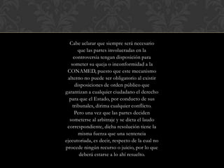Cabe aclarar que siempre será necesario
que las partes involucradas en la
controversia tengan disposición para
someter su queja o inconformidad a la
CONAMED, puesto que este mecanismo
alterno no puede ser obligatorio al existir
disposiciones de orden público que
garantizan a cualquier ciudadano el derecho
para que el Estado, por conducto de sus
tribunales, dirima cualquier conflicto.
Pero una vez que las partes deciden
someterse al arbitraje y se dicta el laudo
correspondiente, dicha resolución tiene la
misma fuerza que una sentencia
ejecutoriada, es decir, respecto de la cual no
procede ningún recurso o juicio, por lo que
deberá estarse a lo ahí resuelto.
 