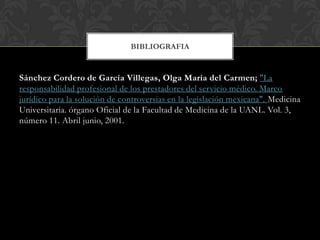 Sánchez Cordero de García Villegas, Olga María del Carmen; "La
responsabilidad profesional de los prestadores del servicio médico. Marco
jurídico para la solución de controversias en la legislación mexicana". Medicina
Universitaria. órgano Oficial de la Facultad de Medicina de la UANL. Vol. 3,
número 11. Abril junio, 2001.
BIBLIOGRAFIA
 
