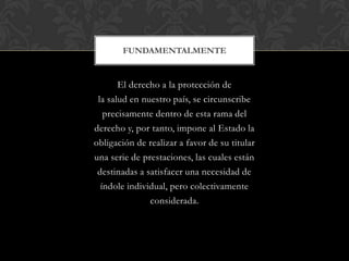 El derecho a la protección de
la salud en nuestro país, se circunscribe
precisamente dentro de esta rama del
derecho y, por tanto, impone al Estado la
obligación de realizar a favor de su titular
una serie de prestaciones, las cuales están
destinadas a satisfacer una necesidad de
índole individual, pero colectivamente
considerada.
FUNDAMENTALMENTE
 
