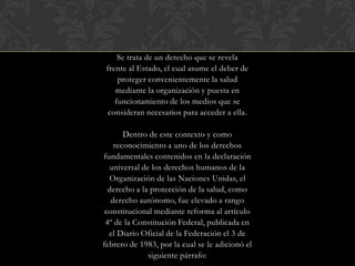 Se trata de un derecho que se revela
frente al Estado, el cual asume el deber de
proteger convenientemente la salud
mediante la organización y puesta en
funcionamiento de los medios que se
consideran necesarios para acceder a ella.
Dentro de este contexto y como
reconocimiento a uno de los derechos
fundamentales contenidos en la declaración
universal de los derechos humanos de la
Organización de las Naciones Unidas, el
derecho a la protección de la salud, como
derecho autónomo, fue elevado a rango
constitucional mediante reforma al artículo
4º de la Constitución Federal, publicada en
el Diario Oficial de la Federación el 3 de
febrero de 1983, por la cual se le adicionó el
siguiente párrafo:
 