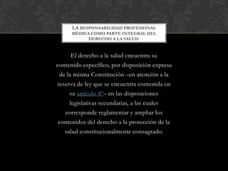 El derecho a la salud encuentra su
contenido específico, por disposición expresa
de la misma Constitución –en atención a la
reserva de ley que se encuentra contenida en
su artículo 4º– en las disposiciones
legislativas secundarias, a las cuales
corresponde reglamentar y ampliar los
contenidos del derecho a la protección de la
salud constitucionalmente consagrado.
LA RESPONSABILIDAD PROFESIONAL
MÉDICA COMO PARTE INTEGRAL DEL
DERECHO A LA SALUD.
 