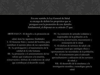 ARTÍCULO 2º.- El derecho a la protección de
la
salud, tiene las siguientes finalidades:
I.- El bienestar físico y mental del hombre, para
contribuir al ejercicio pleno de sus capacidades;
II.- La prolongación y el mejoramiento de la
calidad de la vida humana;
III.- La protección y el acrecentamiento de los
valores que coadyuven a la creación,
conservación y disfrute de condiciones de salud
que contribuyan al desarrollo social;
IV.- La extensión de actitudes solidarias y
responsables de la población en la
preservación, conservación, mejoramiento y
restauración de la salud;
V.- El disfrute de servicios de salud y de
asistencia social que satisfagan eficaz y
oportunamente las necesidades de la población;
VI.- El conocimiento para el adecuado
aprovechamiento y utilización de los servicios
de salud, y
VII.- El desarrollo de la enseñanza y la
investigación científica y tecnológica para la
salud.
En este sentido, la Ley General de Salud
se encarga de definir los propósitos que se
persiguen con la protección de este derecho
fundamental, al disponer en su artículo 2º que:
 