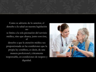 Como se advierte de lo anterior, el
derecho a la salud en nuestra legislación
no
se limita a la sola prestación del servicio
médico, sino que abarca, junto con éste,
el
derecho a que la atención médica sea
proporcionada en las condiciones que la
propia ley establece, es decir, de una
manera profesional y éticamente
responsable, en condiciones de respeto y
dignidad.
 