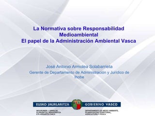 La Normativa sobre Responsabilidad
                Medioambiental
El papel de la Administración Ambiental Vasca



            José Antonio Armolea Solabarrieta
   Gerente de Departamento de Administración y Jurídico de
                          Ihobe
 