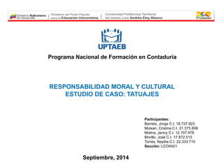 Programa Nacional de Formación en Contaduría 
RESPONSABILIDAD MORAL Y CULTURAL 
ESTUDIO DE CASO: TATUAJES 
Participantes: 
Barreto, Jorge C.I. 18.737.923 
Moisan, Cristina C.I. 21.375.808 
Molina, Jenny C.I. 12.707.978 
Morillo, José C.I. 17.872.515 
Torres, Nayibe C.I. 22.333.715 
Sección: LCO4421 
Septiembre, 2014 
 