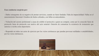Esas conductas surgirán por:
- Daños emergentes de su negativa de prestar servicios, cuando no fuere fundada- Falta de imparcialidad- Fallas en el
asesoramiento funcional- Estudios de títulos cobrados, con fallas en antecedentes.
- Violación del secreto profesional a causa de exhibir el protocolo a quien no compete, como por lo conocido fuera de
protocolo fuera de protocolo con motivo del acto notarial- Omisión de comunicar la existencia de testamento que
autorice o reciba como depositario.
- Responde en todos sus actos de ejercicio por los vicios extrínsecos que puedan provocar nulidades o anulabilidades,
por los vicios intrínsecos.
 