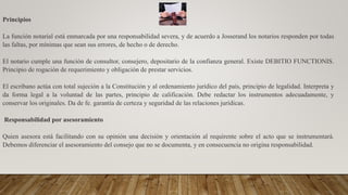 Principios
La función notarial está enmarcada por una responsabilidad severa, y de acuerdo a Josserand los notarios responden por todas
las faltas, por mínimas que sean sus errores, de hecho o de derecho.
El notario cumple una función de consultor, consejero, depositario de la confianza general. Existe DEBITIO FUNCTIONIS.
Principio de rogación de requerimiento y obligación de prestar servicios.
El escribano actúa con total sujeción a la Constitución y al ordenamiento jurídico del país, principio de legalidad. Interpreta y
da forma legal a la voluntad de las partes, principio de calificación. Debe redactar los instrumentos adecuadamente, y
conservar los originales. Da de fe. garantía de certeza y seguridad de las relaciones jurídicas.
Responsabilidad por asesoramiento
Quien asesora está facilitando con su opinión una decisión y orientación al requirente sobre el acto que se instrumentará.
Debemos diferenciar el asesoramiento del consejo que no se documenta, y en consecuencia no origina responsabilidad.
 