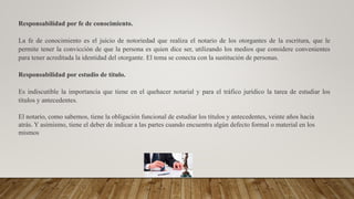 Responsabilidad por fe de conocimiento.
La fe de conocimiento es el juicio de notoriedad que realiza el notario de los otorgantes de la escritura, que le
permite tener la convicción de que la persona es quien dice ser, utilizando los medios que considere convenientes
para tener acreditada la identidad del otorgante. El tema se conecta con la sustitución de personas.
Responsabilidad por estudio de título.
Es indiscutible la importancia que tiene en el quehacer notarial y para el tráfico jurídico la tarea de estudiar los
títulos y antecedentes.
El notario, como sabemos, tiene la obligación funcional de estudiar los títulos y antecedentes, veinte años hacia
atrás. Y asimismo, tiene el deber de indicar a las partes cuando encuentra algún defecto formal o material en los
mismos
 