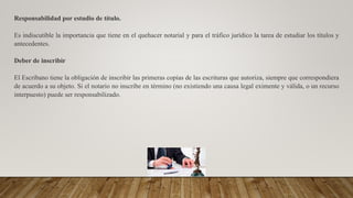 Responsabilidad por estudio de título.
Es indiscutible la importancia que tiene en el quehacer notarial y para el tráfico jurídico la tarea de estudiar los títulos y
antecedentes.
Deber de inscribir
El Escribano tiene la obligación de inscribir las primeras copias de las escrituras que autoriza, siempre que correspondiera
de acuerdo a su objeto. Si el notario no inscribe en término (no existiendo una causa legal eximente y válida, o un recurso
interpuesto) puede ser responsabilizado.
 