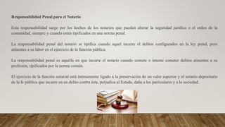 Responsabilidad Penal para el Notario
Esta responsabilidad surge por los hechos de los notarios que pueden alterar la seguridad jurídica o el orden de la
comunidad, siempre y cuando estén tipificados en una norma penal.
La responsabilidad penal del notario se tipifica cuando aquel incurre el delitos configurados en la ley penal, pero
atinentes a su labor en el ejercicio de la función pública.
La responsabilidad penal es aquella en que incurre el notario cuando comete o intente cometer delitos atinentes a su
profesión, tipificados por la norma común.
El ejercicio de la función notarial está íntimamente ligado a la preservación de un valor superior y el notario depositario
de la fe pública que incurre en un delito contra ésta, perjudica al Estado, daña a los particulares y a la sociedad.
 