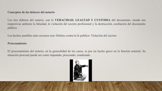 Conceptos de los deberes del notario
Los tres deberes del notario, son la VERACIDAD, LEALTAD Y CUSTODIA del documento, siendo sus
respectivas antítesis la falsedad, la violación del secreto profesional y la destrucción, ocultación del documento
público.
Los hechos punibles más cercanos son:-Delitos contra la fe publica- Violación del secreto
Procesamiento
El procesamiento del notario, en la generalidad de los casos, es por un hecho grave en la función notarial. Su
situación procesal puede ser como imputado, procesado, condenado.
 