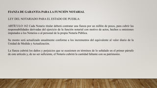FIANZA DE GARANTIA PARA LA FUNCIÓN NOTARIAL
LEY DEL NOTARIADO PARA EL ESTADO DE PUEBLA:
ARTÍCULO 162 Cada Notario titular deberá contratar una fianza por un millón de pesos, para cubrir las
responsabilidades derivadas del ejercicio de la función notarial con motivo de actos, hechos u omisiones
imputados a los Notarios o al personal de la propia Notaría Pública.
Su monto será actualizado anualmente conforme a los incrementos del equivalente al valor diario de la
Unidad de Medida y Actualización.
La fianza cubrirá los daños y perjuicios que se ocasionen en términos de lo señalado en el primer párrafo
de este artículo y, de no ser suficiente, el Notario cubrirá la cantidad faltante con su patrimonio.
 