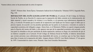 Veamos ahora como se ha pronunciado la corte al respecto:
262457. Primera Sala. Sexta Época. Semanario Judicial de la Federación. Volumen XXVI, Segunda Parte,
Pág. 128.
REPARACION DEL DAÑO (LEGISLACION DE PUEBLA). El artículo 29 del Código de Defensa
Social de Puebla, en su fracción II, expresa que la reparación del daño consiste en la indemnización del
daño material y moral causado a la víctima o a su familia, o a la persona cuya subsistencia dependa de
ella, y el artículo 30 manda que la cuantía de la reparación será fijada por los Jueces según el daño que se
precise reparar, de acuerdo con las pruebas aportadas por las partes en el proceso y teniendo en cuenta la
capacidad económica del obligado a pagar. Ahora bien, si el Ministerio Público no aportó ninguna prueba
para la fijación del monto del daño y sólo aparece una que da la capacidad económica del acusado, y por
otra parte la ofendida se dio por satisfecha de dicha reparación, entonces se llega a la conclusión de que al
no haberse cumplido con el artículo 30 del Código de Defensa Social de Puebla, ni haberse demostrado
que existan personas cuya subsistencia haya dependido del occiso, se concluye que no hay base alguna
para fijar el monto de la reparación del daño. Amparo directo 1838/59. Luis Merlo Galeazzi. 27 de agosto
de 1959. Unanimidad de cuatro votos. Ponente: Juan José González Bustamante.
 