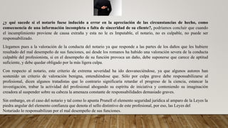 ¿y qué sucede si el notario fuese inducido a error en la apreciación de las circunstancias de hecho, como
consecuencia de una información incompleta o falta de sinceridad de su cliente?, podríamos concluir que cuando
el incumplimiento proviene de causa extraña y esta no le es Imputable, el notario, no es culpable, no puede ser
responsabilizado.
Llegamos pues a la valoración de la conducta del notario ya que responde a las partes de los daños que les hubiere
resultado del mal desempeño de sus funciones, así desde los romanos ha habido una valoración severa de la conducta
culpable del profesionista, si en el desempeño de su función provoca un daño, debe suponerse que carece de aptitud
suficiente, y debe quedar obligado por la más ligera culpa.
Con respecto al notario, este criterio de extrema severidad ha ido desvaneciéndose, ya que algunos autores han
sostenido un criterio de valoración benigna, entendiéndose que. Sólo por culpa grave debe responsabilizarse al
profesional, dicen algunos tratadistas que lo contrario significaría retardar el progreso de la ciencia, estancar la
investigación, trabar la actividad del profesional ahogando su espíritu de iniciativa y conteniendo su imaginación
creadora al suspender sobre su cabeza la amenaza constante de responsabilidades demasiado graves.
Sin embargo, en el caso del notario y tal como lo apunta Prunell el elemento seguridad jurídica al amparo de la Leyes la
piedra angular del elemento confianza que denota el sello distintivo de este profesional, por eso, las Leyes del
Notariado lo responsabilizan por el mal desempeño de sus funciones.
 