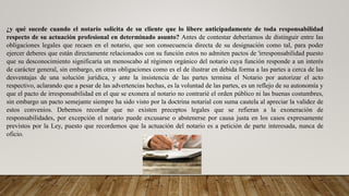 ¿y qué sucede cuando el notario solicita de su cliente que lo libere anticipadamente de toda responsabilidad
respecto de su actuación profesional en determinado asunto? Antes de contestar deberíamos de distinguir entre las
obligaciones legales que recaen en el notario, que son consecuencia directa de su designación como tal, para poder
ejercer deberes que están directamente relacionados con su función estos no admiten pactos de 'irresponsabilidad puesto
que su desconocimiento significaría un menoscabo al régimen orgánico del notario cuya función responde a un interés
de carácter general, sin embargo, en otras obligaciones como es el de ilustrar en debida forma a las partes a cerca de las
desventajas de una solución jurídica, y ante la insistencia de las partes termina el Notario por autorizar el acto
respectivo, aclarando que a pesar de las advertencias hechas, es la voluntad de las partes, es un reflejo de su autonomía y
que el pacto de irresponsabilidad en el que se exonera al notario no contrarié el orden público ni las buenas costumbres,
sin embargo un pacto semejante siempre ha sido visto por la doctrina notarial con suma cautela al apreciar la validez de
estos convenios. Debemos recordar que no existen preceptos legales que se refieran a la exoneración de
responsabilidades, por excepción el notario puede excusarse o abstenerse por causa justa en los casos expresamente
previstos por la Ley, puesto que recordemos que la actuación del notario es a petición de parte interesada, nunca de
oficio.
 