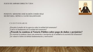JUICIO DE AMPARO DIRECTO 7/2014
PONENTE: MINISTRO JOSÉ RAMÓN COSSÍO DÍAZ
SECRETARIA: MÓNICA CACHO MALDONADO
C U E S T I O N A R I O
¿Procede el estudio de los agravios sobre la nulidad del testamento?
¿Cuál es el fundamento de la nulidad del testamento?
¿Procede la condena al Notario Público sobre pago de daños y perjuicios?
¿Es correcta la condena a hacer una anotación o inscripción de la nulidad en la escritura del testamento?
¿Se vulneró el deber de debida fundamentación y motivación?
 