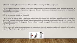 135. Cuarta cuestión: ¿Procede la condena al Notario Público sobre pago de daños y perjuicios?
136. En el sexto concepto de violación, el quejoso se manifiesta inconforme con la condena que se le impuso sobre pago de
daños y perjuicios, entre otros argumentos, porque no se demostró su existencia, ni siquiera se mencionó en los hechos de la
demanda en qué consistieron.
137. Tal argumento es fundado en lo esencial.
138. La acción de pago de daños y perjuicios, como ocurre con cualquier otra, requiere la demostración de su existencia,
para lo cual es necesario exponer la causa de pedir en los hechos de la demanda, según ordena el artículo 255, fracción V, del
Código de Procedimientos Civiles para el Distrito Federal, y cumplir la carga de demostrarlos para alcanzar la condena al
pago de tal prestación.
139. Por tanto, en la jurisprudencia mexicana se ha mantenido el criterio de que debe acreditarse la existencia de los daños y
perjuicios alegados para lograr la condena .
 