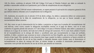 140. En efecto, conforme al artículo 2108 del Código Civil para el Distrito Federal, por daño se entiende la
pérdida o menoscabo sufrido en el patrimonio, por la falta de cumplimiento de una obligación.
141. Según el artículo 2109 del mismo ordenamiento, se reputa perjuicio la privación de cualquiera ganancia lícita
que debiera haberse obtenido con el cumplimiento de la obligación.
142. Asimismo, de acuerdo con el artículo 2110 de dicho código, los daños y perjuicios deben ser consecuencia
inmediata y directa de la falta de cumplimiento de la obligación, ya sea que se hayan causado o que
necesariamente deban causarse.
143. Hay casos en que la demostración de los daños y perjuicios se logra con la prueba del incumplimiento del
cual derivan, como ocurre cuando la obligación incumplida consiste en el pago de dinero, caso en el cual,
conforme al segundo párrafo del artículo 2117 del Código Civil para el Distrito Federal, tales daños y perjuicios se
traducen en el pago de un interés, derivado de la falta de entrega del numerario. Por lo cual, basta señalar el hecho
de tal incumplimiento en la entrega del dinero y acreditarlo para que necesariamente se tenga por probado,
también, el daño o perjuicio que ocasiona no tener a disposición ese bien fungible, que se resarce con el pago del
interés al tipo legal. Otro ejemplo de esta situación tiene lugar cuando los daños y perjuicios se hacen consistir en
la privación del derecho de uso de un bien mueble o inmueble durante cierto tiempo, pues al demostrarse el
incumplimiento en plazo de entrega del bien, al mismo tiempo se acredita el menoscabo patrimonial que
representa verse privado del derecho de uso de un bien, que amerita ser resarcido.
 