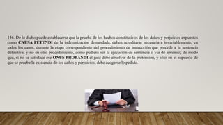 146. De lo dicho puede establecerse que la prueba de los hechos constitutivos de los daños y perjuicios expuestos
como CAUSA PETENDI de la indemnización demandada, deben acreditarse necesaria e invariablemente, en
todos los casos, durante la etapa correspondiente del procedimiento de instrucción que precede a la sentencia
definitiva, y no en otro procedimiento, como pudiera ser la ejecución de sentencia o vía de apremio; de modo
que, si no se satisface ese ONUS PROBANDI el juez debe absolver de la pretensión, y sólo en el supuesto de
que se pruebe la existencia de los daños y perjuicios, debe acogerse lo pedido.
 