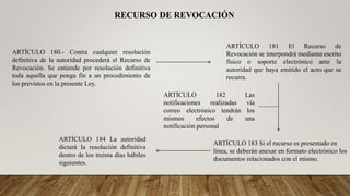 RECURSO DE REVOCACIÓN
ARTÍCULO 180.- Contra cualquier resolución
definitiva de la autoridad procederá el Recurso de
Revocación. Se entiende por resolución definitiva
toda aquella que ponga fin a un procedimiento de
los previstos en la presente Ley.
ARTÍCULO 181 El Recurso de
Revocación se interpondrá mediante escrito
físico o soporte electrónico ante la
autoridad que haya emitido el acto que se
recurra.
ARTÍCULO 183 Si el recurso es presentado en
línea, se deberán anexar en formato electrónico los
documentos relacionados con el mismo.
ARTÍCULO 182 Las
notificaciones realizadas vía
correo electrónico tendrán los
mismos efectos de una
notificación personal
ARTÍCULO 184 La autoridad
dictará la resolución definitiva
dentro de los treinta días hábiles
siguientes.
 
