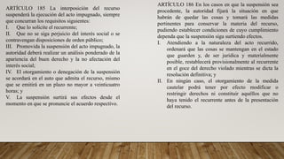 ARTÍCULO 185 La interposición del recurso
suspenderá la ejecución del acto impugnado, siempre
que concurran los requisitos siguientes:
I. Que lo solicite el recurrente;
II. Que no se siga perjuicio del interés social o se
contravengan disposiciones de orden público;
III. Promovida la suspensión del acto impugnado, la
autoridad deberá realizar un análisis ponderado de la
apariencia del buen derecho y la no afectación del
interés social;
IV. El otorgamiento o denegación de la suspensión
se acordará en el auto que admita el recurso, mismo
que se emitirá en un plazo no mayor a veinticuatro
horas; y
V. La suspensión surtirá sus efectos desde el
momento en que se pronuncie el acuerdo respectivo.
ARTÍCULO 186 En los casos en que la suspensión sea
procedente, la autoridad fijará la situación en que
habrán de quedar las cosas y tomará las medidas
pertinentes para conservar la materia del recurso,
pudiendo establecer condiciones de cuyo cumplimiento
dependa que la suspensión siga surtiendo efectos.
I. Atendiendo a la naturaleza del acto recurrido,
ordenará que las cosas se mantengan en el estado
que guarden y, de ser jurídica y materialmente
posible, restablecerá provisionalmente al recurrente
en el goce del derecho violado mientras se dicta la
resolución definitiva; y
II. En ningún caso, el otorgamiento de la medida
cautelar podrá tener por efecto modificar o
restringir derechos ni constituir aquéllos que no
haya tenido el recurrente antes de la presentación
del recurso.
 