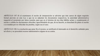 ARTÍCULO 187.-Si al examinarse el escrito de interposición se advierte que éste carece de algún requisito
formal previsto en esta Ley o que no se adjuntan los documentos respectivos, la autoridad administrativa
requerirá al recurrente por única ocasión, para que en el término de tres días hábiles aclare y complemente el
escrito o exhiba los documentos ofrecidos, apercibiéndolo de que, de no hacerlo, se desechará de plano el escrito
o se tendrán por no ofrecidas las pruebas, según sea el caso.
ARTÍCULO 188.-La resolución que pone fin al recurso, se notificará al interesado en el domicilio señalado para
tal efecto y no procederá recurso administrativo alguno en su contra.
 