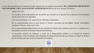 La Ley del notariado para el Estado de Puebla Vigente tiene un capítulo denominado: DE LA RESPONSABILIDAD DE
LOS NOTARIOS Y DE LAS SANCIONES ADMINISTRATIVAS el cual en su artículo 169 indica:
ARTÍCULO 169
Los Notarios serán responsables por los delitos que cometan en el ejercicio de su función, en los términos
que previenen las leyes aplicables.
De la responsabilidad civil, conocerán los Tribunales competentes.
De la responsabilidad fiscal en que incurra el Notario, conocerán las autoridades fiscales municipales,
estatales o federales, según sea el caso.
De la responsabilidad administrativa en que incurran los Notarios por violación a esta Ley y a cualquier otra
relacionada, conocerá la Secretaría General de Gobierno.
La Secretaría General de Gobierno, a través de la Subsecretaría Jurídica, y el Consejo de Notarios
conjuntamente, tienen facultades para interpretar las disposiciones de esta Ley y hacer un exhorto al Notario
que las infrinja, para que ajuste su actuación a las mismas.
 