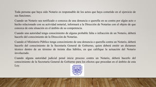 Toda persona que haya sido Notario es responsable de los actos que haya cometido en el ejercicio de
sus funciones.
Cuando un Notario sea notificado o conozca de una denuncia o querella en su contra por algún acto o
hecho relacionado con su actividad notarial, informará a la Dirección de Notarías con el objeto de que
conozca de esta situación en el ámbito de su competencia.
Cuando una autoridad tenga conocimiento de alguna probable falta o infracción de un Notario, deberá
hacerlo del conocimiento de la Dirección de Notarías.
Cuando el Ministerio Público tenga conocimiento de una denuncia o querella contra un Notario, deberá
hacerlo del conocimiento de la Secretaría General de Gobierno, quien deberá emitir un dictamen
técnico dentro de un término de treinta días hábiles, en que califique la actuación del Notario
involucrado.
Cuando alguna autoridad judicial penal inicie proceso contra un Notario, deberá hacerlo del
conocimiento de la Secretaría General de Gobierno para los efectos que procedan en el ámbito de esta
Ley.
 