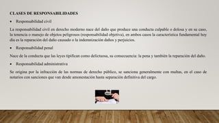 CLASES DE RESPONSABILIDADES
 Responsabilidad civil
La responsabilidad civil en derecho moderno nace del daño que produce una conducta culpable o dolosa y en su caso,
la tenencia o manejo de objetos peligrosos (responsabilidad objetiva), en ambos casos la característica fundamental hoy
día es la reparación del daño causado o la indemnización daños y perjuicios.
 Responsabilidad penal
Nace de la conducta que las leyes tipifican como delictuosa, su consecuencia: la pena y también la reparación del daño.
 Responsabilidad administrativa
Se origina por la infracción de las normas de derecho público, se sanciona generalmente con multas, en el caso de
notarios con sanciones que van desde amonestación hasta separación definitiva del cargo.
 