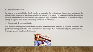  Responsabilidad fiscal
Se incurre en responsabilidad fiscal cuando se incumplen las obligaciones fiscales; debe distinguirse la
obligación fiscal que surge por situarse en el hecho previsto en la norma y la responsabilidad fiscal que deriva
de su incumplimiento, sus consecuencias son además del pago forzoso del crédito fiscal, la indemnización por
mora y en algunos casos multas, clausuras y suspensión de actividades.
 Concurrencia de responsabilidades
Una misma conducta puede desencadenar diversas responsabilidades, éstas no se excluyen, el mismo acto
puede acarrear responsabilidad civil, su satisfacción no disculpa de la responsabilidad penal, administrativa,
fiscal, que generó, ni cada una de las demás.
 