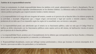 Ámbitos de la responsabilidad notarial.
Como ya comentamos, la citada responsabilidad abarca los ámbitos civil, penal, administrativo o fiscal y disciplinario. Por un
mismo caso el notario puede responder simultáneamente en los distintos ámbitos. La diferencia radica en los distintos bienes o
valores jurídicos protegidos que respectivamente tienden a tutelar entonces:
a- La responsabilidad civil surge del acto irregular del notario, cuando en el ejercicio de su función falta a los deberes propios de
su actividad, e incumple obligaciones que y tengan origen convencional o legal por acción u omisión culposa o dolosa,
productora de un daño que él sea imputable según las reglas de la causalidad, sea a un tercero o una parte.
b- La responsabilidad penal, aun admitiendo que el notario no es funcionario público, cada vez más que el Código Penal se
tipifica un delito relacionado con los funcionarios públicos como sujetos activos del mismo, tal tipificación vincula al notario
por el ejercicio de la función pública.
c- La responsabilidad fiscal, acontece por el incumplimiento de los deberes que corresponden por las leyes fiscales y tributarias
en su carácter de agente de percepción y/o retención y/o información.
d- Responsabilidad disciplinaria, ocurre por infringir normas profesionales y éticas que lesionan el correcto desempeño de la
función y provocan un daño a los particulares y a la institución.
 