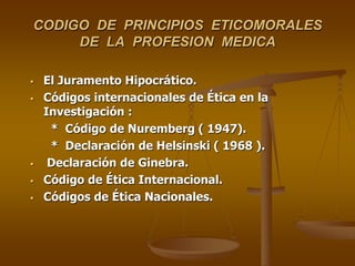 CODIGO DE PRINCIPIOS ETICOMORALES
DE LA PROFESION MEDICA
 El Juramento Hipocrático.
 Códigos internacionales de Ética en la
Investigación :
* Código de Nuremberg ( 1947).
* Declaración de Helsinski ( 1968 ).
 Declaración de Ginebra.
 Código de Ética Internacional.
 Códigos de Ética Nacionales.
 