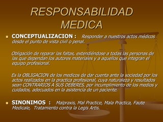 RESPONSABILIDAD
MEDICA
 CONCEPTUALIZACION : Responder a nuestros actos médicos
desde el punto de vista civil o penal.
Obligación de reparar las faltas, extendiéndose a todas las personas de
las que dependan los autores materiales y a aquellos que integran el
equipo profesional.
Es la OBLIGACION de los medicos de dar cuenta ante la sociedad por los
actos realizados en la practica profesional, cuya naturaleza y resultados
sean CONTRARIOS A SUS DEBERES, por incumplimiento de los medios y
cuidados, adecuados en la asistencia de un paciente.
 SINONIMOS : Malpraxis, Mal Practice, Mala Practica, Faute
Medicale, Tratamiento contra la Legis Artis.
 