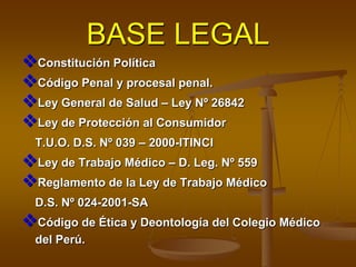 BASE LEGAL
Constitución Política
Código Penal y procesal penal.
Ley General de Salud – Ley Nº 26842
Ley de Protección al Consumidor
T.U.O. D.S. Nº 039 – 2000-ITINCI
Ley de Trabajo Médico – D. Leg. Nº 559
Reglamento de la Ley de Trabajo Médico
D.S. Nº 024-2001-SA
Código de Ética y Deontología del Colegio Médico
del Perú.
 