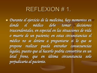 REFLEXION # 1.
 Durante el ejercicio de la medicina, hay momentos en
donde el médico debe tomar decisiones
trascendentales, en especial en las situaciones de vida
o muerte de un paciente; en estas circunstancias el
médico no se detiene a preguntarse si lo que se
propone realizar pueda entrañar consecuencias
legales, puesto que al hacerlo podría convertirse en un
letal freno, que en última circunstancia solo
perjudicaria al paciente.
 