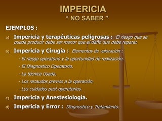 IMPERICIA
“ NO SABER ”
EJEMPLOS :
a) Impericia y terapéuticas peligrosas : El riesgo que se
pueda producir debe ser menor que el daño que debe reparar.
b) Impericia y Cirugía : Elementos de valoración :
- El riesgo operatorio y la oportunidad de realización.
- El Diagnostico Operatorio.
- La técnica Usada.
- Los recaudos previos a la operación.
- Los cuidados post operatorios.
c) Impericia y Anestesiología.
d) Impericia y Error : Diagnostico y Tratamiento.
 