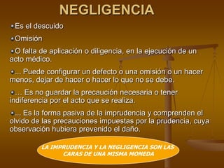 NEGLIGENCIA
Es el descuido
Omisión
O falta de aplicación o diligencia, en la ejecución de un
acto médico.
... Puede configurar un defecto o una omisión o un hacer
menos, dejar de hacer o hacer lo que no se debe.
… Es no guardar la precaución necesaria o tener
indiferencia por el acto que se realiza.
... Es la forma pasiva de la imprudencia y comprenden el
olvido de las precauciones impuestas por la prudencia, cuya
observación hubiera prevenido el daño.
LA IMPRUDENCIA Y LA NEGLIGENCIA SON LAS
CARAS DE UNA MISMA MONEDA
 
