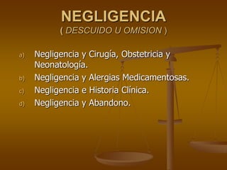 NEGLIGENCIA
( DESCUIDO U OMISION )
a) Negligencia y Cirugía, Obstetricia y
Neonatología.
b) Negligencia y Alergias Medicamentosas.
c) Negligencia e Historia Clínica.
d) Negligencia y Abandono.
 