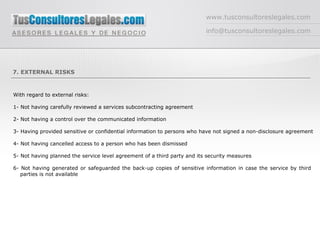 www.tusconsultoreslegales.com [email_address] 7. EXTERNAL RISKS With regard to external risks: 1- Not having carefully reviewed a services subcontracting agreement 2- Not having a control over the communicated information 3- Having provided sensitive or confidential information to persons who have not signed a non-disclosure agreement 4- Not having cancelled access to a person who has been dismissed 5- Not having planned the service level agreement of a third party and its security measures 6- Not having generated or safeguarded the back-up copies of sensitive information in case the service by third  parties is not available 