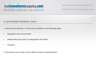 www.tusconsultoreslegales.com [email_address] 8. OPTIMISING TECHNICAL TOOLS 1- Searching for efficiency in information availability in the following areas: Geographic and environmental Safeguarding and quality of safeguarded information Transport 2- Planning the use of tools in their different levels of implementation 